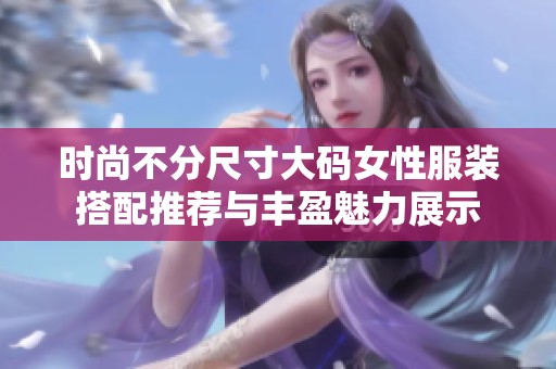 时尚不分尺寸大码女性服装搭配推荐与丰盈魅力展示