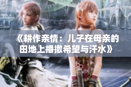 《耕作亲情：儿子在母亲的田地上播撒希望与汗水》