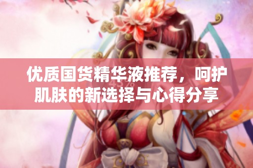 优质国货精华液推荐，呵护肌肤的新选择与心得分享