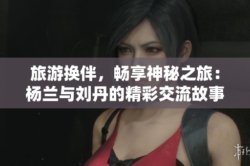 旅游换伴，畅享神秘之旅：杨兰与刘丹的精彩交流故事
