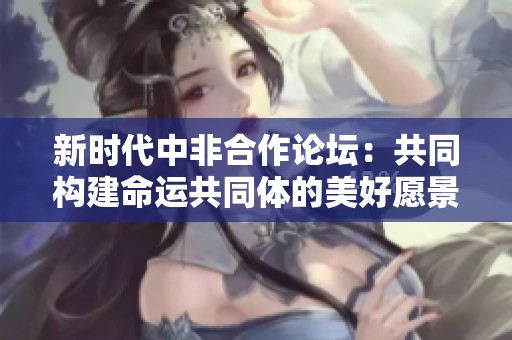 新时代中非合作论坛：共同构建命运共同体的美好愿景