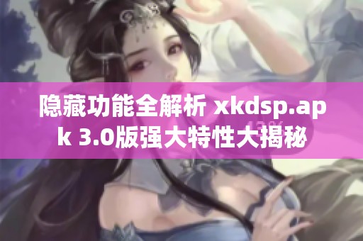 隐藏功能全解析 xkdsp.apk 3.0版强大特性大揭秘