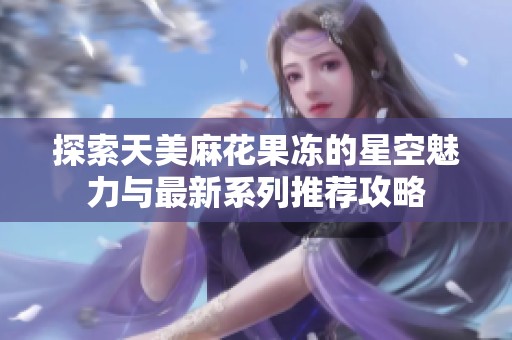 探索天美麻花果冻的星空魅力与最新系列推荐攻略