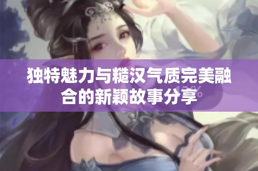 独特魅力与糙汉气质完美融合的新颖故事分享