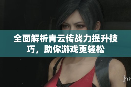 全面解析青云传战力提升技巧，助你游戏更轻松