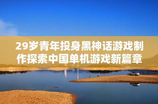 29岁青年投身黑神话游戏制作探索中国单机游戏新篇章