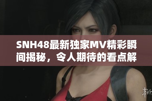 SNH48最新独家MV精彩瞬间揭秘，令人期待的看点解析