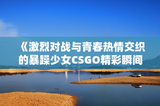 《激烈对战与青春热情交织的暴躁少女CSGO精彩瞬间》