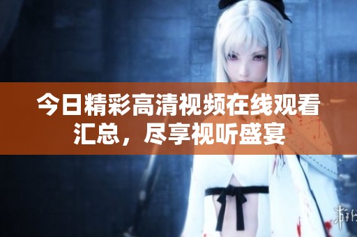 今日精彩高清视频在线观看汇总，尽享视听盛宴