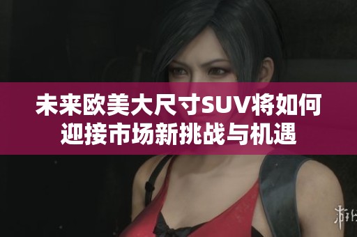 未来欧美大尺寸SUV将如何迎接市场新挑战与机遇