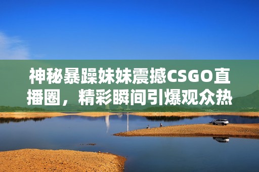神秘暴躁妹妹震撼CSGO直播圈，精彩瞬间引爆观众热情