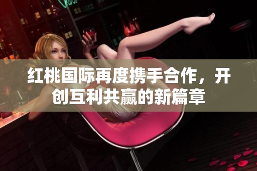 红桃国际再度携手合作，开创互利共赢的新篇章