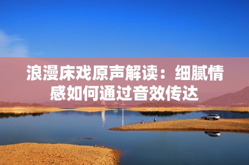 浪漫床戏原声解读：细腻情感如何通过音效传达