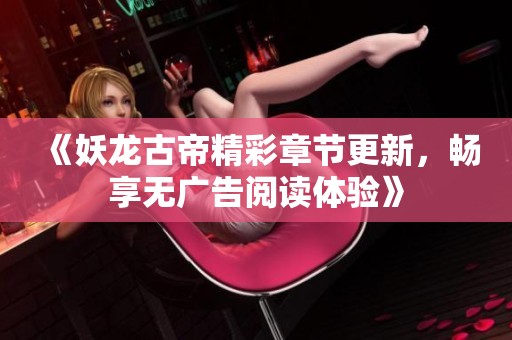 《妖龙古帝精彩章节更新，畅享无广告阅读体验》