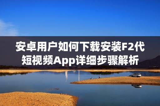 安卓用户如何下载安装F2代短视频App详细步骤解析