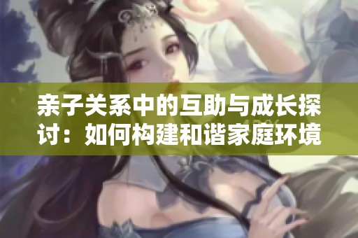 亲子关系中的互助与成长探讨：如何构建和谐家庭环境