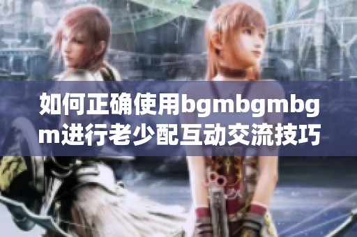 如何正确使用bgmbgmbgm进行老少配互动交流技巧分享