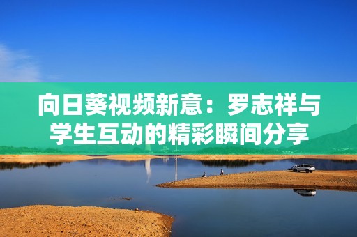 向日葵视频新意：罗志祥与学生互动的精彩瞬间分享