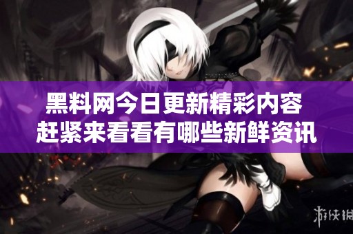 黑料网今日更新精彩内容 赶紧来看看有哪些新鲜资讯