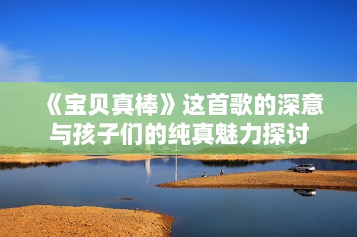 《宝贝真棒》这首歌的深意与孩子们的纯真魅力探讨