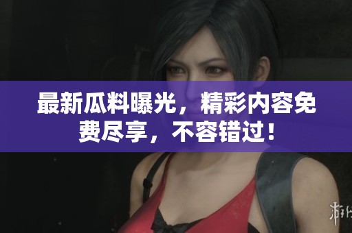 最新瓜料曝光，精彩内容免费尽享，不容错过！