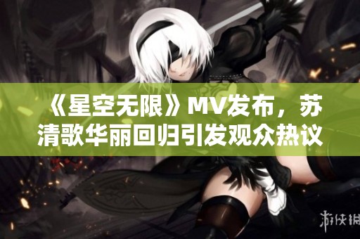 《星空无限》MV发布，苏清歌华丽回归引发观众热议
