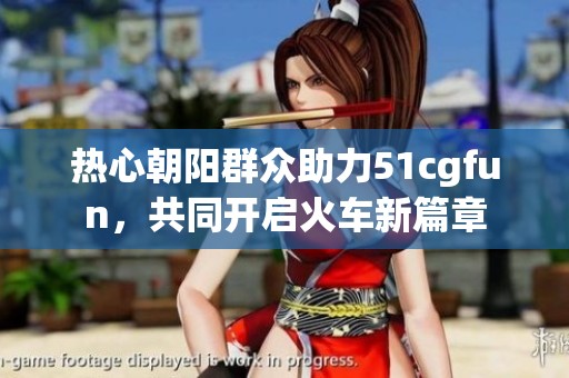 热心朝阳群众助力51cgfun，共同开启火车新篇章
