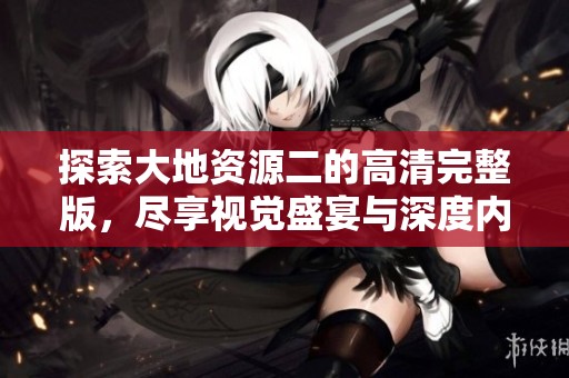 探索大地资源二的高清完整版，尽享视觉盛宴与深度内容