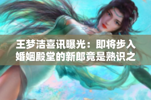 王梦洁喜讯曝光：即将步入婚姻殿堂的新郎竟是熟识之人
