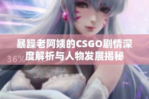 暴躁老阿姨的CSGO剧情深度解析与人物发展揭秘