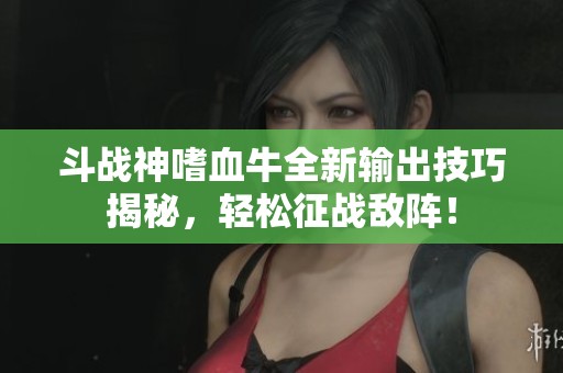 斗战神嗜血牛全新输出技巧揭秘，轻松征战敌阵！