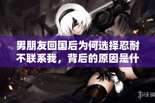 男朋友回国后为何选择忍耐不联系我，背后的原因是什么