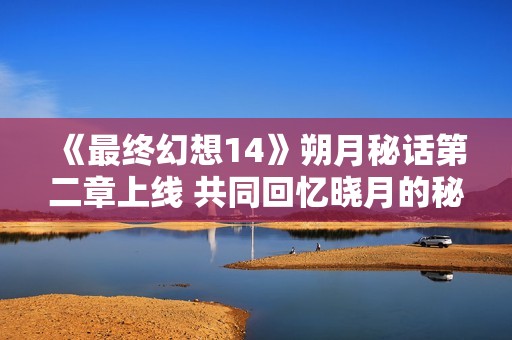 《最终幻想14》朔月秘话第二章上线 共同回忆晓月的秘密与辉煌！