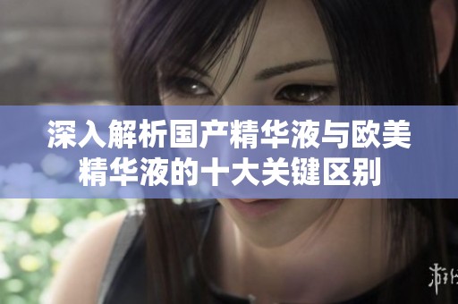 深入解析国产精华液与欧美精华液的十大关键区别