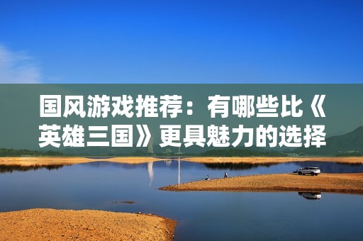 国风游戏推荐：有哪些比《英雄三国》更具魅力的选择？