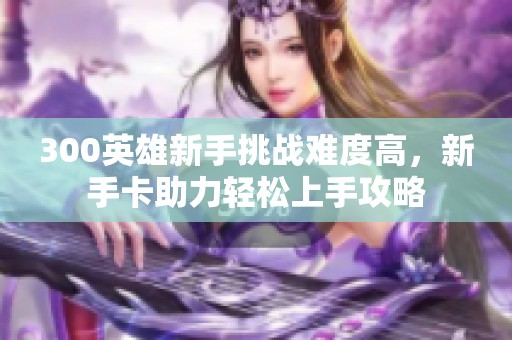 300英雄新手挑战难度高，新手卡助力轻松上手攻略