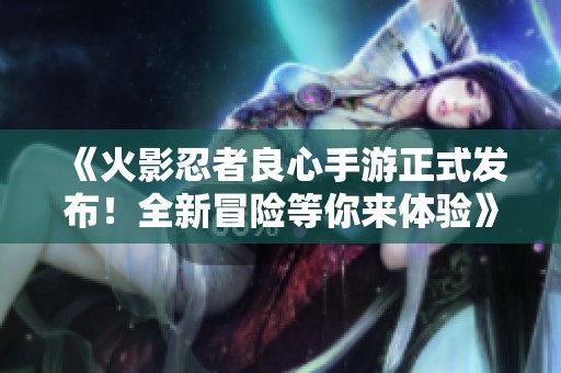 《火影忍者良心手游正式发布！全新冒险等你来体验》