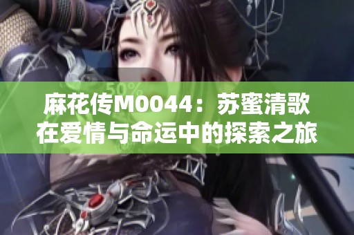麻花传M0044：苏蜜清歌在爱情与命运中的探索之旅