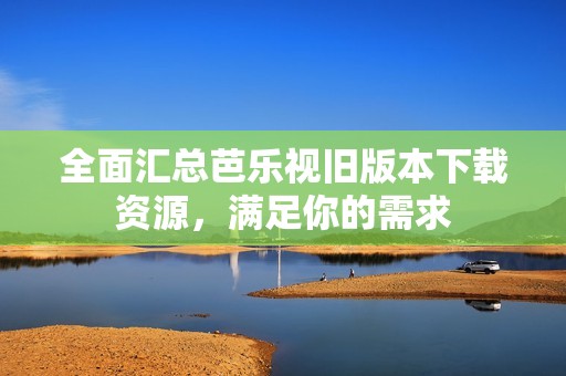 全面汇总芭乐视旧版本下载资源，满足你的需求