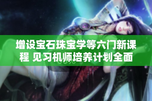 增设宝石珠宝学等六门新课程 见习机师培养计划全面启动