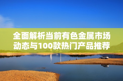全面解析当前有色金属市场动态与100款热门产品推荐
