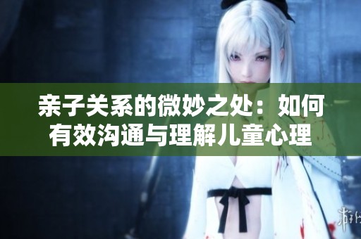 亲子关系的微妙之处：如何有效沟通与理解儿童心理