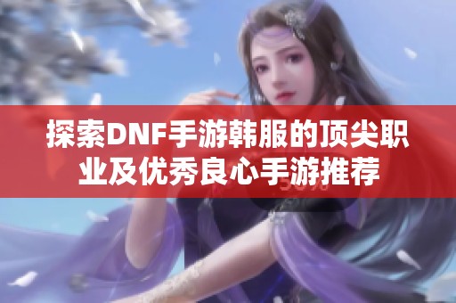 探索DNF手游韩服的顶尖职业及优秀良心手游推荐