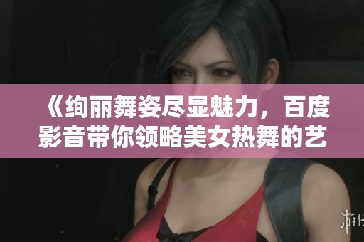 《绚丽舞姿尽显魅力，百度影音带你领略美女热舞的艺术之美》
