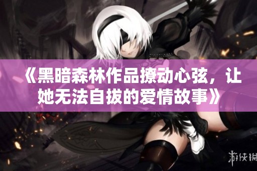 《黑暗森林作品撩动心弦，让她无法自拔的爱情故事》