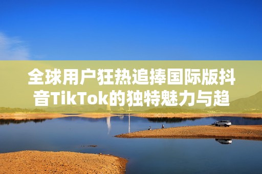 全球用户狂热追捧国际版抖音TikTok的独特魅力与趋势分析