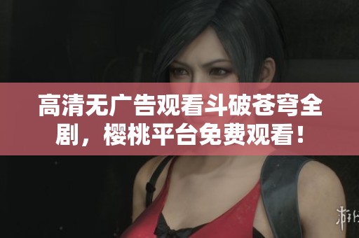 高清无广告观看斗破苍穹全剧，樱桃平台免费观看！