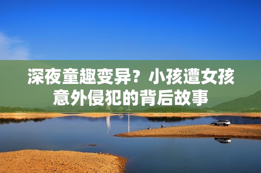 深夜童趣变异？小孩遭女孩意外侵犯的背后故事