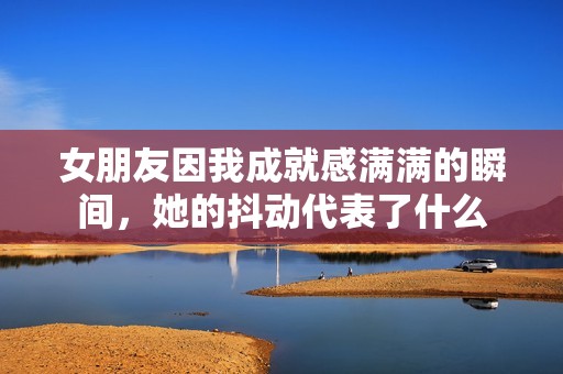女朋友因我成就感满满的瞬间，她的抖动代表了什么