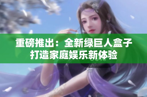 重磅推出：全新绿巨人盒子打造家庭娱乐新体验